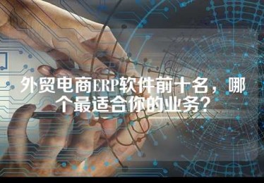 外贸电商ERP软件前十名，哪个最适合你的业务？