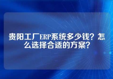 贵阳工厂ERP系统多少钱？怎么选择合适的方案？