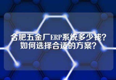 合肥五金厂ERP系统多少钱？如何选择合适的方案？
