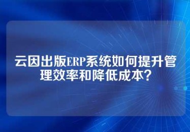 云因出版ERP系统如何提升管理效率和降低成本？