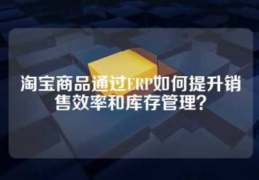 淘宝商品通过ERP如何提升销售效率和库存管理？