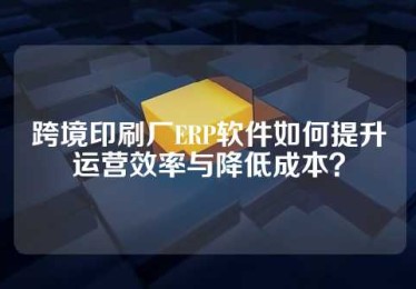 跨境印刷厂ERP软件如何提升运营效率与降低成本？