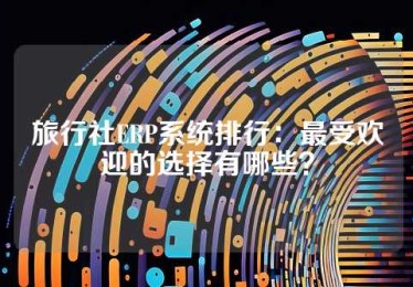 旅行社ERP系统排行：最受欢迎的选择有哪些？