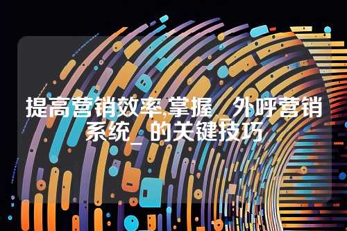 提高营销效率,掌握 _外呼营销系统_ 的关键技巧