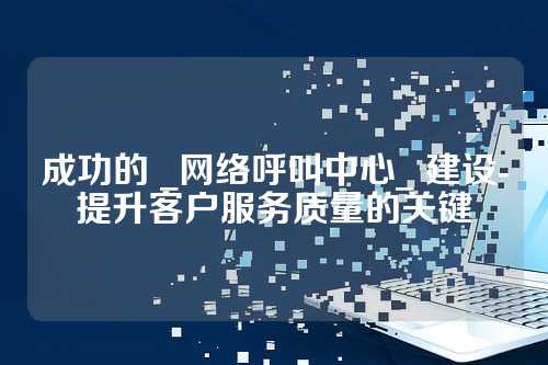 成功的 _网络呼叫中心_ 建设-提升客户服务质量的关键