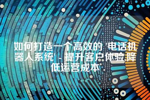 如何打造一个高效的 '电话机器人系统' - 提升客户体验,降低运营成本
