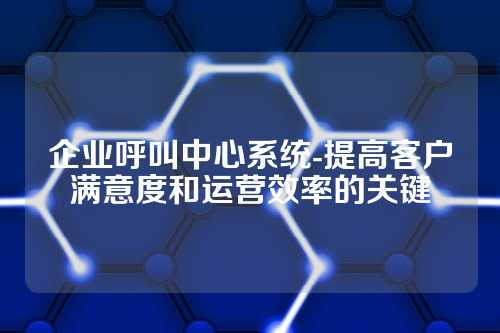 企业呼叫中心系统-提高客户满意度和运营效率的关键