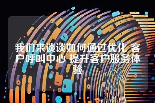 我们来谈谈如何通过优化 客户呼叫中心 提升客户服务体验