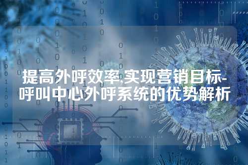 提高外呼效率,实现营销目标-呼叫中心外呼系统的优势解析