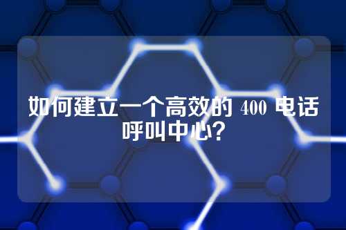如何建立一个高效的 400 电话呼叫中心?