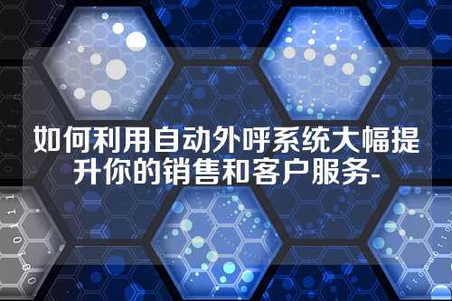 如何利用自动外呼系统大幅提升你的销售和客户服务-