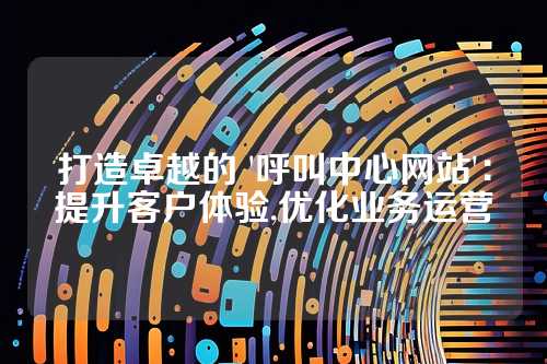 打造卓越的 '呼叫中心网站':提升客户体验,优化业务运营