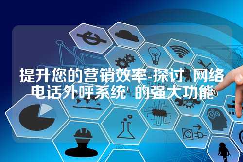 提升您的营销效率-探讨 '网络电话外呼系统' 的强大功能
