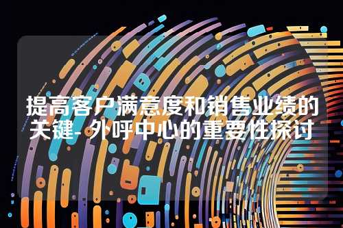 提高客户满意度和销售业绩的关键- 外呼中心的重要性探讨