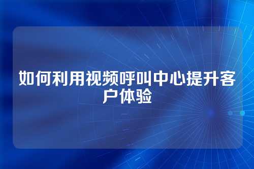 如何利用视频呼叫中心提升客户体验