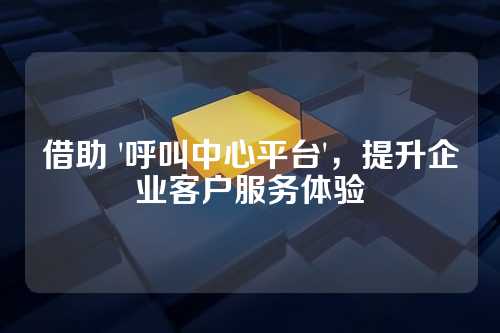 借助 '呼叫中心平台',提升企业客户服务体验