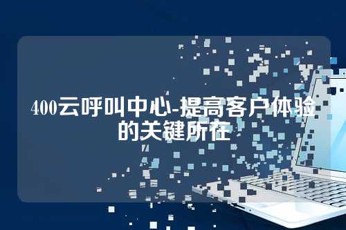 400云呼叫中心-提高客户体验的关键所在