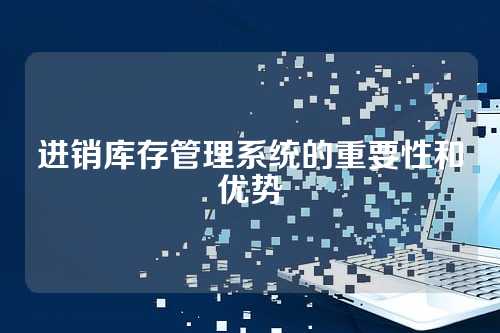 进销库存管理系统的重要性和优势