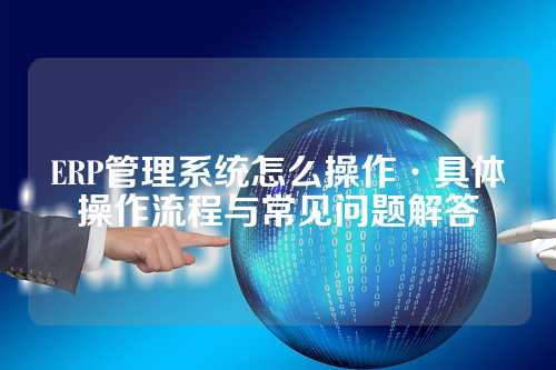 ERP管理系统怎么操作·具体操作流程与常见问题解答