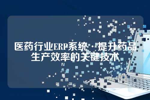 医药行业ERP系统·提升药品生产效率的关键技术