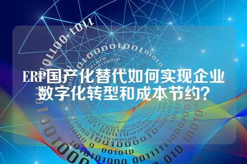 ERP国产化替代如何实现企业数字化转型和成本节约？