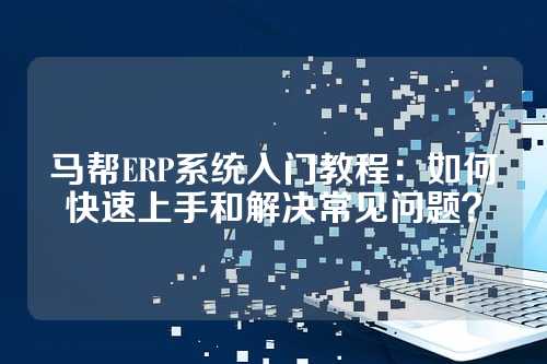 马帮ERP系统入门教程：如何快速上手和解决常见问题？