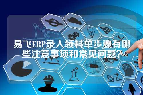 易飞ERP录入领料单步骤有哪些注意事项和常见问题?