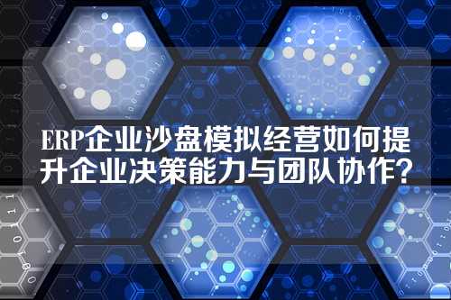 ERP企业沙盘模拟经营如何提升企业决策能力与团队协作?