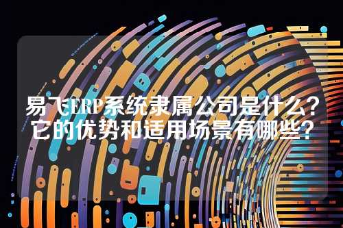 易飞ERP系统隶属公司是什么？它的优势和适用场景有哪些？