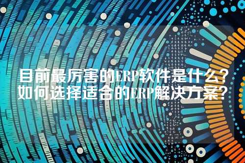 目前最厉害的ERP软件是什么？如何选择适合的ERP解决方案？