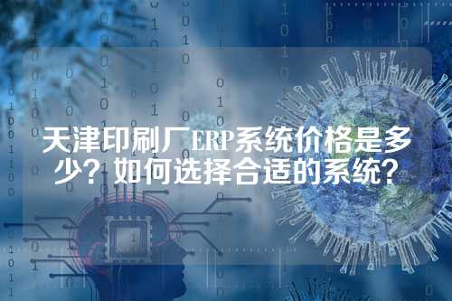 天津印刷厂ERP系统价格是多少？如何选择合适的系统？