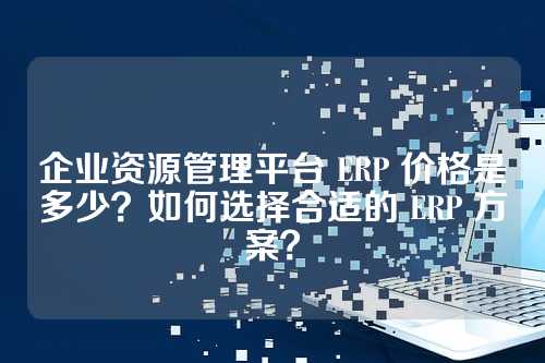 企业资源管理平台 ERP 价格是多少?如何选择合适的 ERP 方案?