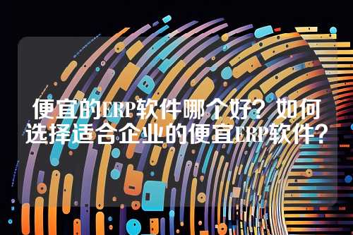 便宜的ERP软件哪个好?如何选择适合企业的便宜ERP软件?