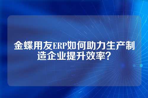 金蝶用友ERP如何助力生产制造企业提升效率？