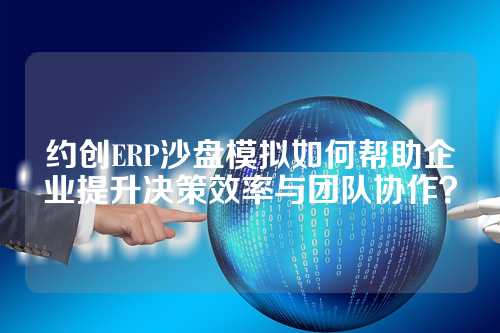 约创ERP沙盘模拟如何帮助企业提升决策效率与团队协作？