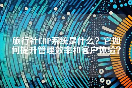 旅行社ERP系统是什么？它如何提升管理效率和客户体验？