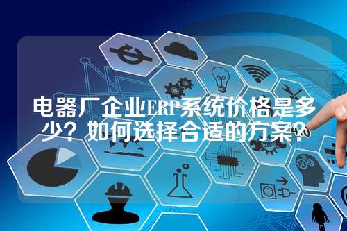 电器厂企业ERP系统价格是多少？如何选择合适的方案？