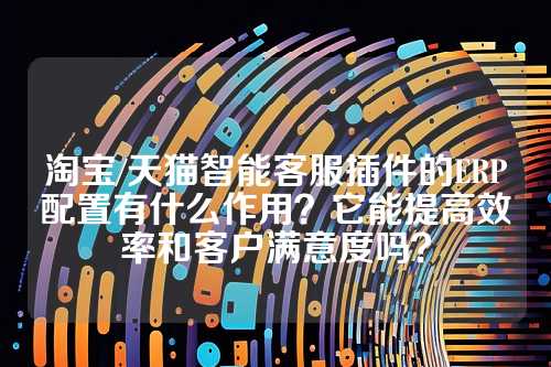 淘宝/天猫智能客服插件的ERP配置有什么作用？它能提高效率和客户满意度吗？
