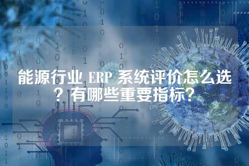 能源行业 ERP 系统评价怎么选？有哪些重要指标？