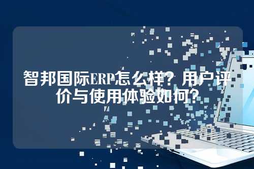 智邦国际ERP怎么样?用户评价与使用体验如何?