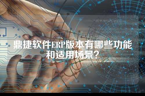鼎捷软件ERP版本有哪些功能和适用场景？