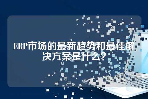 ERP市场的最新趋势和最佳解决方案是什么?