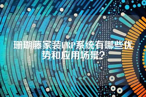 珊瑚藤家装ERP系统有哪些优势和应用场景？