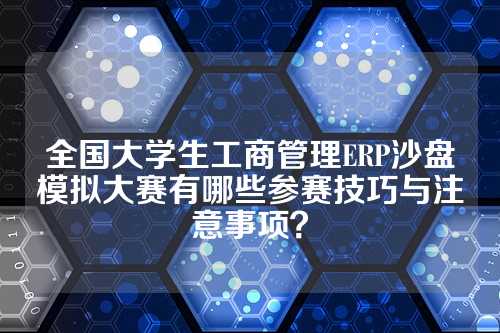 全国大学生工商管理ERP沙盘模拟大赛有哪些参赛技巧与注意事项？