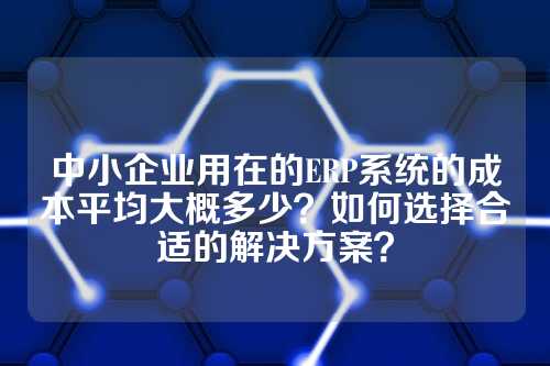 中小企业用在的ERP系统的成本平均大概多少?如何选择合适的解决方案?