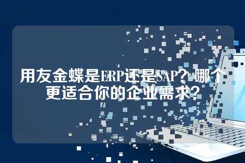 用友金蝶是ERP还是SAP？哪个更适合你的企业需求？