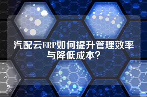 汽配云ERP如何提升管理效率与降低成本?