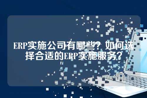ERP实施公司有哪些？如何选择合适的ERP实施服务？