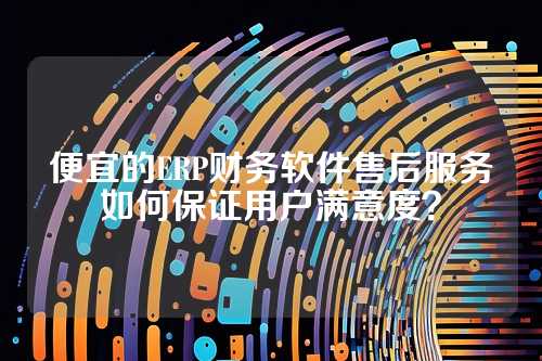 便宜的ERP财务软件售后服务如何保证用户满意度？