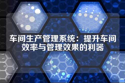 车间生产管理系统:提升车间效率与管理效果的利器
